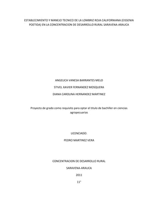 ESTABLECIMIENTO Y MANEJO TECNICO DE LA LOMBRIZ ROJA CALIFORNIANA (EISSENIA
   POETIDA) EN LA CONCENTRACION DE DESARROLLO RURAL SARAVENA-ARAUCA




                       ANGELICA VANESA BARRANTES MELO

                      STIVEL XAVIER FERNANDEZ MOSQUERA

                     DIANA CAROLINA HERNANDEZ MARTINEZ



    Proyecto de grado como requisito para optar el titulo de bachiller en ciencias
                                 agropecuarias




                                    LICENCIADO:

                              PEDRO MARTINEZ VERA




                     CONCENTRACION DE DESARROLLO RURAL

                                SARAVENA-ARAUCA

                                        2011

                                         11°
 