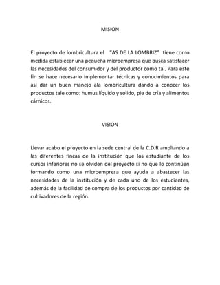MISION



El proyecto de lombricultura el ”AS DE LA LOMBRIZ” tiene como
medida establecer una pequeña microempresa que busca satisfacer
las necesidades del consumidor y del productor como tal. Para este
fin se hace necesario implementar técnicas y conocimientos para
así dar un buen manejo ala lombricultura dando a conocer los
productos tale como: humus líquido y solido, pie de cría y alimentos
cárnicos.



                              VISION



Llevar acabo el proyecto en la sede central de la C.D.R ampliando a
las diferentes fincas de la institución que los estudiante de los
cursos inferiores no se olviden del proyecto si no que lo continúen
formando como una microempresa que ayuda a abastecer las
necesidades de la institución y de cada uno de los estudiantes,
además de la facilidad de compra de los productos por cantidad de
cultivadores de la región.
 