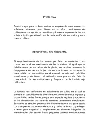 PROBLEMA



Sabemos que para un buen cultivo se requiere de unos suelos con
suficiente nutrientes; para obtener así un eficaz crecimientos del
cultivadores una opción es no utilizar químicos al suplementar humus
solido y liquido permitiendo así la restauración de los suelos y unos
buenos cultivos.




                  DESCRIPCION DEL PROBLEMA



El empobrecimiento de los suelos por falta de nutrientes como
consecuencia el no crecimiento de las hortalizas al igual que el
debilitamiento de las raíces de la planta, en muchas ocasiones la
despigmentación de sus hojas. Haciendo entonces un producto de
mala calidad no competitivo en el mercado ocasionando pérdidas
económicas y de tiempo al cultivador esto gracias ala falta de
conocimiento de los cultivadores y finqueros de la lombriz roja
californiana



La lombriz roja californiana es actualmente un cultivo en el cual se
encuentran posibilidades de diversificación, aumentando los ingresos y
productividad de las fincas, ya que esta especie requiere y aprovecha
en su alimentación una serie de recursos usualmente inexplorados.
Su cultivo es sencillo, pudiendo ser implementado a una gran escala
como empresas productoras de humus y harina de lombriz, que llegan
a tener gran magnitud o simplemente en sistemas integrales de
intensificación bien sea en fincas, pequeñas parcelas o explotaciones
 