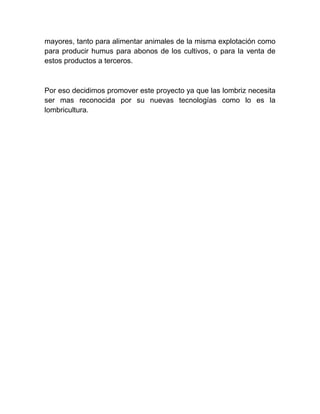 mayores, tanto para alimentar animales de la misma explotación como
para producir humus para abonos de los cultivos, o para la venta de
estos productos a terceros.



Por eso decidimos promover este proyecto ya que las lombriz necesita
ser mas reconocida por su nuevas tecnologías como lo es la
lombricultura.
 