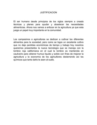 JUSTIFICACION



El ser humano desde principios de los siglos siempre a creado
técnicas y planes para ayudar y abastecer las necesidades
alimenticias. Ahora nos vamos a enfocar en la agricultura ya que esta
juega un papel muy importante en la comunidad.



Los campesinos o agricultores se dedican a cultivar los diferentes
alimentos para la sociedad, pero como se logra un excelente cultivo
que no deje perdidas económicas de tiempo y trabajo hoy nosotros
queremos presentarles la nueva tecnología que se maneja con la
lombriz roja californiana en el cual la lombriz es mantenida en
cautiverio para obtener humus liquido y solido con fines de mejorar la
agricultura y la economía de los agricultores desterrando así los
químicos que tanto daño le asen al suelo.
 