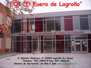 C/ General Sanjurjo, 4  26004 Logroño (La Rioja)  Teléfono: 941-240214 Fax: 941-236678 Horario de Secretaría: de 9am a 2pm  www.eoilogro.com   EOI “El Fuero de Logroño” 