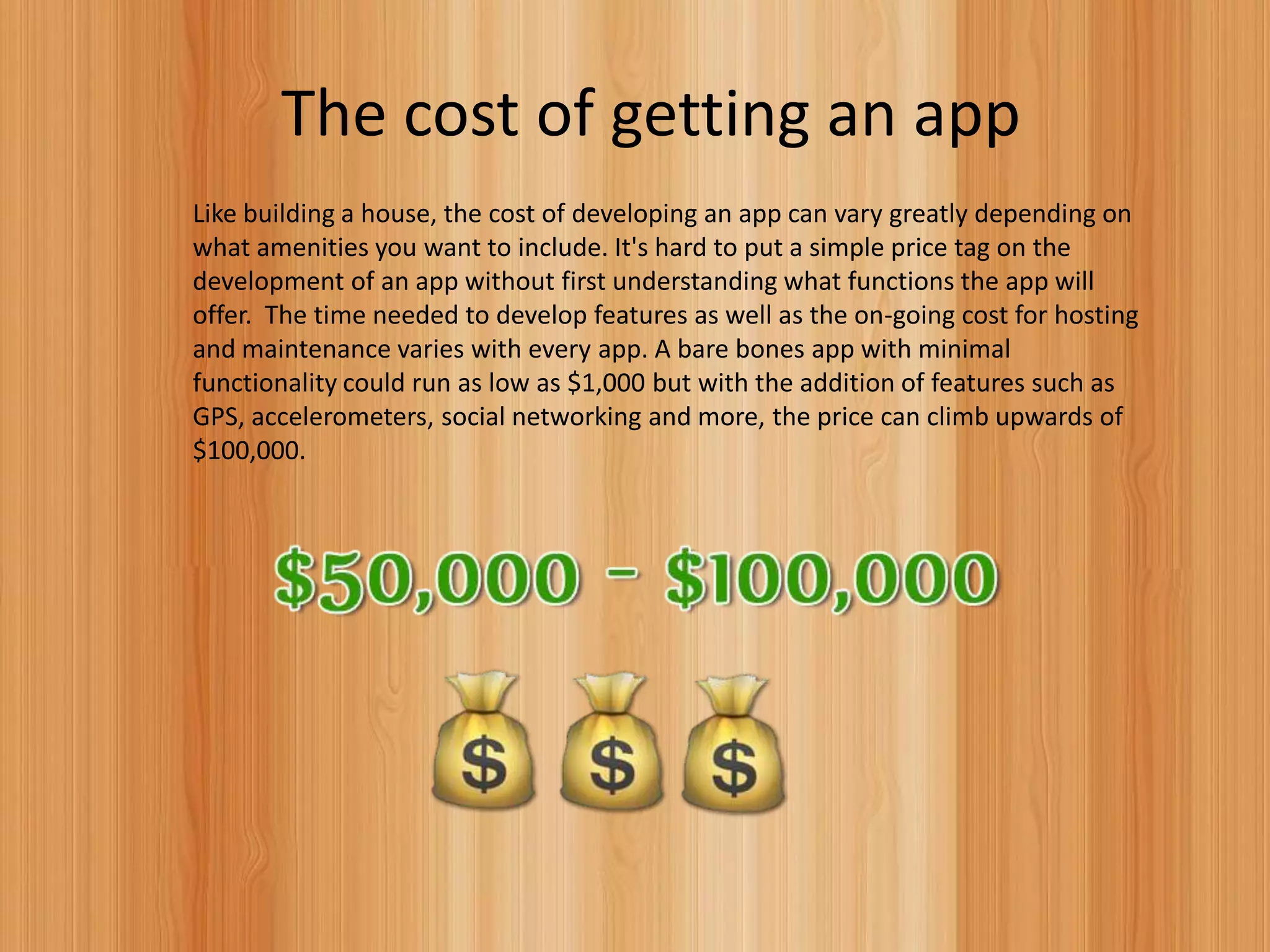 The cost of getting an app
Like building a house, the cost of developing an app can vary greatly depending on
what amenities you want to include. It's hard to put a simple price tag on the
development of an app without first understanding what functions the app will
offer. The time needed to develop features as well as the on-going cost for hosting
and maintenance varies with every app. A bare bones app with minimal
functionality could run as low as $1,000 but with the addition of features such as
GPS, accelerometers, social networking and more, the price can climb upwards of
$100,000.
 