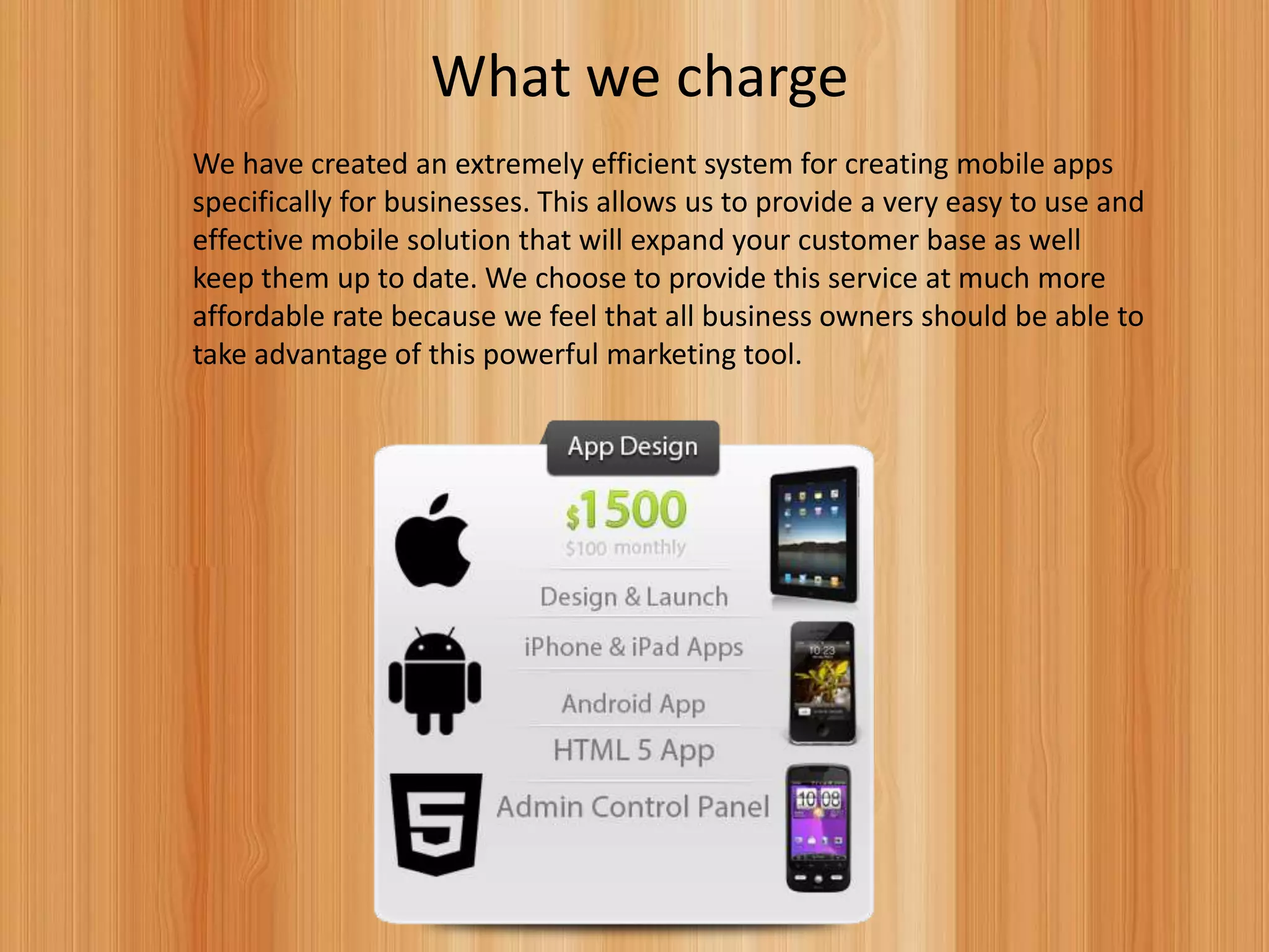 What we charge
We have created an extremely efficient system for creating mobile apps
specifically for businesses. This allows us to provide a very easy to use and
effective mobile solution that will expand your customer base as well
keep them up to date. We choose to provide this service at much more
affordable rate because we feel that all business owners should be able to
take advantage of this powerful marketing tool.
 