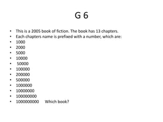 G 6
• This is a 2005 book of fiction. The book has 13 chapters.
• Each chapters name is prefixed with a number, which are:
• 1000
• 2000
• 5000
• 10000
• 50000
• 100000
• 200000
• 500000
• 1000000
• 10000000
• 100000000
• 1000000000 Which book?
 