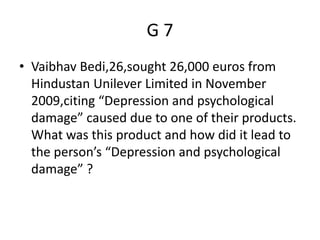 G 7
• Vaibhav Bedi,26,sought 26,000 euros from
Hindustan Unilever Limited in November
2009,citing “Depression and psychological
damage” caused due to one of their products.
What was this product and how did it lead to
the person’s “Depression and psychological
damage” ?
 