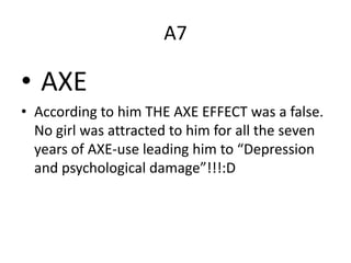 A7
• AXE
• According to him THE AXE EFFECT was a false.
No girl was attracted to him for all the seven
years of AXE-use leading him to “Depression
and psychological damage”!!!:D
 