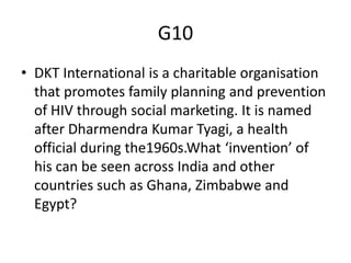 G10
• DKT International is a charitable organisation
that promotes family planning and prevention
of HIV through social marketing. It is named
after Dharmendra Kumar Tyagi, a health
official during the1960s.What ‘invention’ of
his can be seen across India and other
countries such as Ghana, Zimbabwe and
Egypt?
 