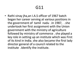 G11
• Rathi vinay jha,an I.A.S officer of 1967 batch
began her career serving at various positions in
the government of tamil nadu .In 1987, . she
undertook her first assignment with the Union
government with the ministry of agriculture
followed by ministry of commerce . she played a
key role in setting up an institute which was First
of its kind in India. she also became the first lady
director general of a council related to the
institute .Identify the institute.
 