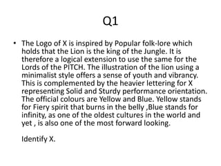 Q1
• The Logo of X is inspired by Popular folk-lore which
holds that the Lion is the king of the Jungle. It is
therefore a logical extension to use the same for the
Lords of the PITCH. The illustration of the lion using a
minimalist style offers a sense of youth and vibrancy.
This is complemented by the heavier lettering for X
representing Solid and Sturdy performance orientation.
The official colours are Yellow and Blue. Yellow stands
for Fiery spirit that burns in the belly ,Blue stands for
infinity, as one of the oldest cultures in the world and
yet , is also one of the most forward looking.
Identify X.
 