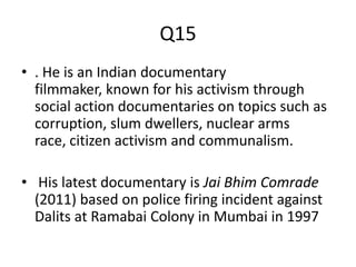 Q15
• . He is an Indian documentary
filmmaker, known for his activism through
social action documentaries on topics such as
corruption, slum dwellers, nuclear arms
race, citizen activism and communalism.
• His latest documentary is Jai Bhim Comrade
(2011) based on police firing incident against
Dalits at Ramabai Colony in Mumbai in 1997
 