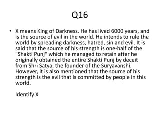 Q16
• X means King of Darkness. He has lived 6000 years, and
is the source of evil in the world. He intends to rule the
world by spreading darkness, hatred, sin and evil. It is
said that the source of his strength is one-half of the
"Shakti Punj" which he managed to retain after he
originally obtained the entire Shakti Punj by deceit
from Shri Satya, the founder of the Suryavanshi.
However, it is also mentioned that the source of his
strength is the evil that is committed by people in this
world.
Identify X
 