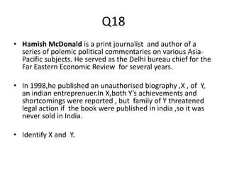 Q18
• Hamish McDonald is a print journalist and author of a
series of polemic political commentaries on various Asia-
Pacific subjects. He served as the Delhi bureau chief for the
Far Eastern Economic Review for several years.
• In 1998,he published an unauthorised biography ,X , of Y,
an indian entreprenuer.In X,both Y’s achievements and
shortcomings were reported , but family of Y threatened
legal action if the book were published in india ,so it was
never sold in India.
• Identify X and Y.
 