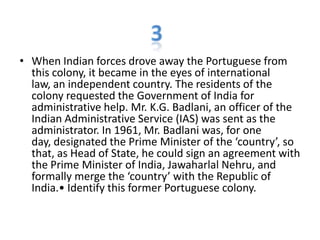 • When Indian forces drove away the Portuguese from
this colony, it became in the eyes of international
law, an independent country. The residents of the
colony requested the Government of India for
administrative help. Mr. K.G. Badlani, an officer of the
Indian Administrative Service (IAS) was sent as the
administrator. In 1961, Mr. Badlani was, for one
day, designated the Prime Minister of the ‘country’, so
that, as Head of State, he could sign an agreement with
the Prime Minister of India, Jawaharlal Nehru, and
formally merge the ‘country’ with the Republic of
India.• Identify this former Portuguese colony.
 