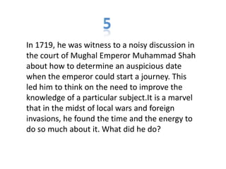 In 1719, he was witness to a noisy discussion in
the court of Mughal Emperor Muhammad Shah
about how to determine an auspicious date
when the emperor could start a journey. This
led him to think on the need to improve the
knowledge of a particular subject.It is a marvel
that in the midst of local wars and foreign
invasions, he found the time and the energy to
do so much about it. What did he do?
 