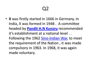 Q2
• X was firstly started in 1666 in Germany. In
India, X was formed in 1948 . A committee
headed by Pandit H.N Kunzru recommended
it’s establishment at a national level . .
Following the 1962 Sino-Indian War, to meet
the requirement of the Nation , it was made
compulsory in 1963. In 1968, it was again
made voluntary.
 