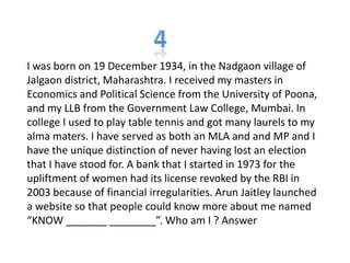 I was born on 19 December 1934, in the Nadgaon village of
Jalgaon district, Maharashtra. I received my masters in
Economics and Political Science from the University of Poona,
and my LLB from the Government Law College, Mumbai. In
college I used to play table tennis and got many laurels to my
alma maters. I have served as both an MLA and and MP and I
have the unique distinction of never having lost an election
that I have stood for. A bank that I started in 1973 for the
upliftment of women had its license revoked by the RBI in
2003 because of financial irregularities. Arun Jaitley launched
a website so that people could know more about me named
“KNOW _______ ________”. Who am I ? Answer
 