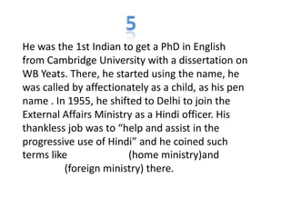 He was the 1st Indian to get a PhD in English
from Cambridge University with a dissertation on
WB Yeats. There, he started using the name, he
was called by affectionately as a child, as his pen
name . In 1955, he shifted to Delhi to join the
External Affairs Ministry as a Hindi officer. His
thankless job was to “help and assist in the
progressive use of Hindi” and he coined such
terms like (home ministry)and
(foreign ministry) there.
 