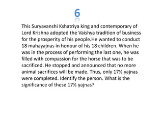 This Suryavanshi Kshatriya king and contemporary of
Lord Krishna adopted the Vaishya tradition of business
for the prosperity of his people.He wanted to conduct
18 mahayajnas in honour of his 18 children. When he
was in the process of performing the last one, he was
filled with compassion for the horse that was to be
sacrificed. He stopped and announced that no more
animal sacrifices will be made. Thus, only 17½ yajnas
were completed. Identify the person. What is the
significance of these 17½ yajnas?
 