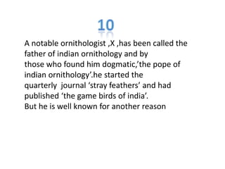 A notable ornithologist ,X ,has been called the
father of indian ornithology and by
those who found him dogmatic,’the pope of
indian ornithology’.he started the
quarterly journal ‘stray feathers’ and had
published ‘the game birds of india’.
But he is well known for another reason
 