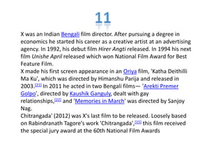 X was an Indian Bengali film director. After pursuing a degree in
economics he started his career as a creative artist at an advertising
agency. In 1992, his debut film Hirer Angti released. In 1994 his next
film Unishe April released which won National Film Award for Best
Feature Film.
X made his first screen appearance in an Oriya film, 'Katha Deithilli
Ma Ku', which was directed by Himanshu Parija and released in
2003.[21] In 2011 he acted in two Bengali films— 'Arekti Premer
Golpo', directed by Kaushik Ganguly, dealt with gay
relationships,[22] and 'Memories in March' was directed by Sanjoy
Nag.
Chitrangada' (2012) was X's last film to be released. Loosely based
on Rabindranath Tagore's work 'Chitrangada',[15] this film received
the special jury award at the 60th National Film Awards
 
