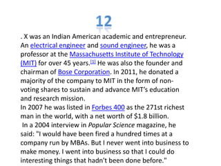 . X was an Indian American academic and entrepreneur.
An electrical engineer and sound engineer, he was a
professor at the Massachusetts Institute of Technology
(MIT) for over 45 years.[1] He was also the founder and
chairman of Bose Corporation. In 2011, he donated a
majority of the company to MIT in the form of non-
voting shares to sustain and advance MIT’s education
and research mission.
In 2007 he was listed in Forbes 400 as the 271st richest
man in the world, with a net worth of $1.8 billion.
In a 2004 interview in Popular Science magazine, he
said: "I would have been fired a hundred times at a
company run by MBAs. But I never went into business to
make money. I went into business so that I could do
interesting things that hadn't been done before."
 