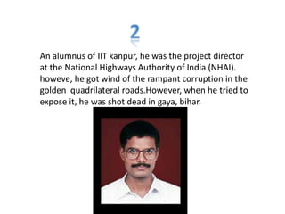 An alumnus of IIT kanpur, he was the project director
at the National Highways Authority of India (NHAI).
howeve, he got wind of the rampant corruption in the
golden quadrilateral roads.However, when he tried to
expose it, he was shot dead in gaya, bihar.
 