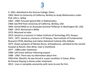 3. 1961: Admitted to the Science College, Patna
1963: Went to University of California, Berkley to study Mathematics under
Prof. John L. Kelley
1963 - 1969: Pursued special MSc in Mathematics.
1969: Got PhD from University of California, Berkley, USA
1969: Joined NASA as an Associate Scientist Professor in Washington DC, USA
1969 - 1972: Remained in NASA
1972: Returned to India
1972: Joined as a Lecturer in Indian Institute of Technology (IIT), Kanpur.
1972 - 1977: Joined as a lecturer in IIT Kanpur, Tata Institute of Fundamental
Research (TIFR), Bombay and Indian Statistical Institute (ISI), Kolkata.
1977: shows symptom of Mental illness, Schizophrenia, admitted to the mental
hospital at Ranchi, then Bihar, now in Jharkhand.
1977 - 1988:under treatment.
1988- Left home without informing anyone.
1988 - 1992: There was no information about him.
1992-(Feb. Month): He was found in a poor condition in Siwan, Bihar.
At Present-Staying in Home,under treatment.
2013 - Lives in complete anonymity with none to care for him.
 