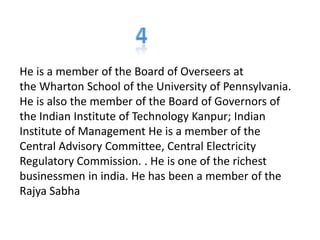 He is a member of the Board of Overseers at
the Wharton School of the University of Pennsylvania.
He is also the member of the Board of Governors of
the Indian Institute of Technology Kanpur; Indian
Institute of Management He is a member of the
Central Advisory Committee, Central Electricity
Regulatory Commission. . He is one of the richest
businessmen in india. He has been a member of the
Rajya Sabha
 