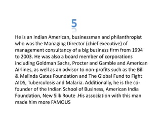 He is an Indian American, businessman and philanthropist
who was the Managing Director (chief executive) of
management consultancy of a big business firm from 1994
to 2003. He was also a board member of corporations
including Goldman Sachs, Procter and Gamble and American
Airlines, as well as an advisor to non-profits such as the Bill
& Melinda Gates Foundation and The Global Fund to Fight
AIDS, Tuberculosis and Malaria. Additionally, he is the co-
founder of the Indian School of Business, American India
Foundation, New Silk Route .His association with this man
made him more FAMOUS
 
