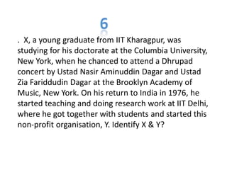 . X, a young graduate from IIT Kharagpur, was
studying for his doctorate at the Columbia University,
New York, when he chanced to attend a Dhrupad
concert by Ustad Nasir Aminuddin Dagar and Ustad
Zia Fariddudin Dagar at the Brooklyn Academy of
Music, New York. On his return to India in 1976, he
started teaching and doing research work at IIT Delhi,
where he got together with students and started this
non-profit organisation, Y. Identify X & Y?
 