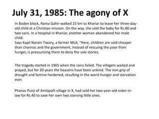 July 31, 1985: The agony of X
In Boden block, Rama Gahir walked 25 km to Khariar to leave her three-day-
old child at a Christian mission. On the way, she sold the baby for Rs.80 and
two saris. In a hospital in Khariar, another woman abandoned her male
child.
Says Kapil Narain Tiwary, a former MLA, "Here, children are sold cheaper
than channas and the government, instead of rescuing the poor from
hunger, is pressurizing them to deny the sale stories.
The tragedy started in 1965 when the rains failed. The villagers waited and
prayed, but for 20 years the heavens have been unkind. The iron grip of
drought and famine hardened, resulting in the worst hunger and starvation
ever.
Phanas Punji of Amlapalli village in X, had sold her two-year-old sister-in-
law for Rs.40 to save her own two starving little ones.
 