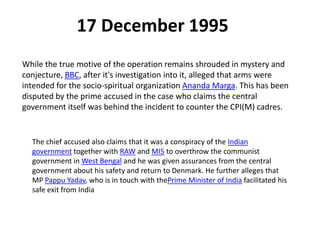 17 December 1995
While the true motive of the operation remains shrouded in mystery and
conjecture, BBC, after it's investigation into it, alleged that arms were
intended for the socio-spiritual organization Ananda Marga. This has been
disputed by the prime accused in the case who claims the central
government itself was behind the incident to counter the CPI(M) cadres.
The chief accused also claims that it was a conspiracy of the Indian
government together with RAW and MI5 to overthrow the communist
government in West Bengal and he was given assurances from the central
government about his safety and return to Denmark. He further alleges that
MP Pappu Yadav, who is in touch with thePrime Minister of India facilitated his
safe exit from India
 