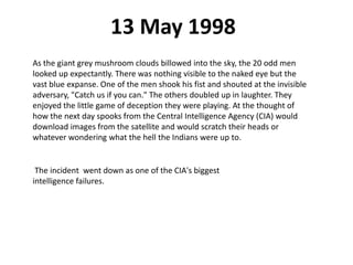13 May 1998
As the giant grey mushroom clouds billowed into the sky, the 20 odd men
looked up expectantly. There was nothing visible to the naked eye but the
vast blue expanse. One of the men shook his fist and shouted at the invisible
adversary, "Catch us if you can." The others doubled up in laughter. They
enjoyed the little game of deception they were playing. At the thought of
how the next day spooks from the Central Intelligence Agency (CIA) would
download images from the satellite and would scratch their heads or
whatever wondering what the hell the Indians were up to.
The incident went down as one of the CIA's biggest
intelligence failures.
 