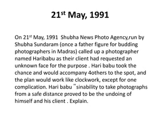 21st May, 1991
On 21st May, 1991 Shubha News Photo Agency,run by
Shubha Sundaram (once a father figure for budding
photographers in Madras) called up a photographer
named Haribabu as their client had requested an
unknown face for the purpose . Hari babu took the
chance and would accompany 4others to the spot, and
the plan would work like clockwork, except for one
complication. Hari babu ‟sinability to take photographs
from a safe distance proved to be the undoing of
himself and his client . Explain.
 