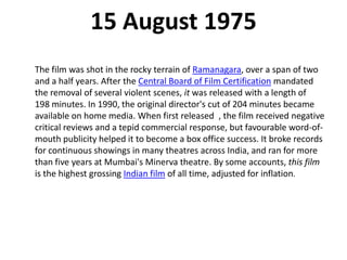15 August 1975
The film was shot in the rocky terrain of Ramanagara, over a span of two
and a half years. After the Central Board of Film Certification mandated
the removal of several violent scenes, it was released with a length of
198 minutes. In 1990, the original director's cut of 204 minutes became
available on home media. When first released , the film received negative
critical reviews and a tepid commercial response, but favourable word-of-
mouth publicity helped it to become a box office success. It broke records
for continuous showings in many theatres across India, and ran for more
than five years at Mumbai's Minerva theatre. By some accounts, this film
is the highest grossing Indian film of all time, adjusted for inflation.
 