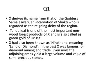 Q1
• X derives its name from that of the Goddess
Samaleswari, an incarnation of Shakti who is
regarded as the reigning deity of the region.
• Tendu leaf is one of the most important non-
wood forest products of X and is also called as
green gold of Orissa.
• X had also been known as 'Hirakhand' meaning
'Land of Diamond'. In the past X was famous for
diamond mining and trade. Even now, the
adjoining areas yield a large volume and value of
semi-precious stones.
 