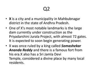 Q2
• X is a city and a municipality in Mahbubnagar
district in the state of Andhra Pradesh.
• One of X's most notable landmarks is the large
dam currently under construction as the
Priyadarshini Jurala Project, with almost 72 gates.
It is expected to soon begin generating power.
• X was once ruled by a king called Somashekar
Ananda Reddy and there is a famous fort from
his era.X also has a Sri Jamla Devi
Temple, considered a divine place by many local
residents.
 