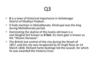 Q3
• X is a town of historical importance in Ashoknagar
District of Madhya Pradesh .
• X finds mention in Mahabharata. Shishupal was the king
during Mahabharata period.
• Dominating the skyline of this lovely old town is a
vast Mughal fort known as X fort. Its main gate is known as
the "Khooni Darwaza".
• The British lost control of the city during the Revolt of
1857, and the city was recaptured by Sir Hugh Rose on 14
March 1858. Richard Harte Keatinge led the assault, for which
he was awarded the Victoria Cross.
 