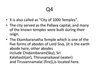 Q4
• X is also called as "City of 1000 Temples".
• The city served as the Pallava capital, and many
of the known temples were built during their
reign.
• The Ekambaranatha Temple which is one of the
five forms of abodes of Lord Siva, (it is the earth
abode here, other abodes
include Chidambaram(Sky), Sri
Kalahasti(air), Thiruvanaikaval (water)
and Tiruvannamalai (fire)),is located here.
 