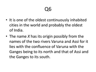 Q6
• It is one of the oldest continuously inhabited
cities in the world and probably the oldest
of India.
• The name X has its origin possibly from the
names of the two rivers Varuna and Assi for it
lies with the confluence of Varuna with the
Ganges being to its north and that of Assi and
the Ganges to its south.
 