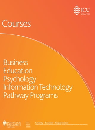 Business 
Education 
Psychology 
Information Technology 
Pathway Programs 
Courses 
1 university • 2 countries • 3 tropical locations 
Creating a brighter future for life in the tropics world-wide through graduates and discoveries that make a difference. 
 