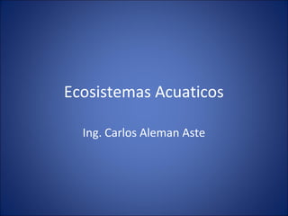 Ecosistemas Acuaticos
Ing. Carlos Aleman Aste
 