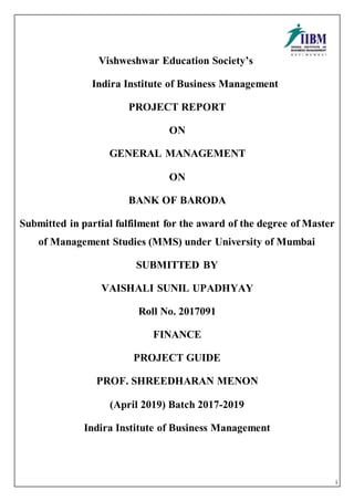 i
Vishweshwar Education Society’s
Indira Institute of Business Management
PROJECT REPORT
ON
GENERAL MANAGEMENT
ON
BANK OF BARODA
Submitted in partial fulfilment for the award of the degree of Master
of Management Studies (MMS) under University of Mumbai
SUBMITTED BY
VAISHALI SUNIL UPADHYAY
Roll No. 2017091
FINANCE
PROJECT GUIDE
PROF. SHREEDHARAN MENON
(April 2019) Batch 2017-2019
Indira Institute of Business Management
 