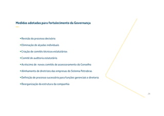 Revisão do processo decisório
Eliminação de alçadas individuais
Criação de comitês técnicos estatutários
Comitê de auditoria estatutário
Acréscimo de novos comitês de assessoramento do Conselho
Alinhamento de diretrizes das empresas do Sistema Petrobras
Definição de processo sucessório para funções gerenciais e diretoria
Reorganização da estrutura da companhia
29
Medidas adotadas para fortalecimento da Governança
—
 