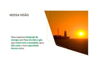 NOSSA VISÃO
Uma empresa integrada de
energia com foco em óleo e gás
que evolui com a sociedade, gera
alto valor e tem capacidade
técnica única
Uma empresa integrada de
energia com foco em óleo e gás
que evolui com a sociedade, gera
alto valor e tem capacidade
técnica única
Uma empresa integrada de
energia com foco em óleo e gás
que evolui com a sociedade, gera
alto valor e tem capacidade
técnica única
Uma empresa integrada de
energia com foco em óleo e gás
que evolui com a sociedade, gera
alto valor e tem capacidade
técnica única
Uma empresa integrada de
energia com foco em óleo e gás
que evolui com a sociedade, gera
alto valor e tem capacidade
técnica única
4
 