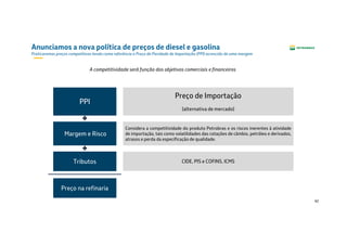 42
Anunciamos a nova política de preços de diesel e gasolina
Praticaremos preços competitivos tendo como referência o Preço de Paridade de Importação (PPI) acrescido de uma margem
Preço de Importação
(alternativa de mercado)
Tributos
Margem e Risco
PPI
Considera a competitividade do produto Petrobras e os riscos inerentes à atividade
de importação, tais como volatilidades das cotações de câmbio, petróleo e derivados,
atrasos e perda da especificação de qualidade.
A competitividade será função dos objetivos comerciais e financeiros
CIDE, PIS e COFINS, ICMS
Preço na refinaria
 