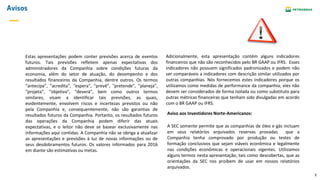 3
Avisos
Estas apresentações podem conter previsões acerca de eventos
futuros. Tais previsões refletem apenas expectativas dos
administradores da Companhia sobre condições futuras da
economia, além do setor de atuação, do desempenho e dos
resultados financeiros da Companhia, dentre outros. Os termos
“antecipa", "acredita", "espera", "prevê", "pretende", "planeja",
"projeta", "objetiva", "deverá", bem como outros termos
similares, visam a identificar tais previsões, as quais,
evidentemente, envolvem riscos e incertezas previstos ou não
pela Companhia e, consequentemente, não são garantias de
resultados futuros da Companhia. Portanto, os resultados futuros
das operações da Companhia podem diferir das atuais
expectativas, e o leitor não deve se basear exclusivamente nas
informações aqui contidas. A Companhia não se obriga a atualizar
as apresentações e previsões à luz de novas informações ou de
seus desdobramentos futuros. Os valores informados para 2016
em diante são estimativas ou metas.
A SEC somente permite que as companhias de óleo e gás incluam
em seus relatórios arquivados reservas provadas que a
Companhia tenha comprovado por produção ou testes de
formação conclusivos que sejam viáveis econômica e legalmente
nas condições econômicas e operacionais vigentes. Utilizamos
alguns termos nesta apresentação, tais como descobertas, que as
orientações da SEC nos proíbem de usar em nossos relatórios
arquivados.
Aviso aos Investidores Norte-Americanos:
Adicionalmente, esta apresentação contém alguns indicadores
financeiros que não são reconhecidos pelo BR GAAP ou IFRS. Esses
indicadores não possuem significados padronizados e podem não
ser comparáveis a indicadores com descrição similar utilizados por
outras companhias. Nós fornecemos estes indicadores porque os
utilizamos como medidas de performance da companhia; eles não
devem ser considerados de forma isolada ou como substituto para
outras métricas financeiras que tenham sido divulgadas em acordo
com o BR GAAP ou IFRS.
 