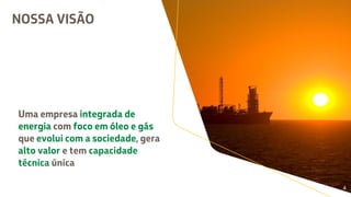 NOSSA VISÃO
Uma empresa integrada de
energia com foco em óleo e gás
que evolui com a sociedade, gera
alto valor e tem capacidade
técnica única
Uma empresa integrada de
energia com foco em óleo e gás
que evolui com a sociedade, gera
alto valor e tem capacidade
técnica única
Uma empresa integrada de
energia com foco em óleo e gás
que evolui com a sociedade, gera
alto valor e tem capacidade
técnica única
Uma empresa integrada de
energia com foco em óleo e gás
que evolui com a sociedade, gera
alto valor e tem capacidade
técnica única
Uma empresa integrada de
energia com foco em óleo e gás
que evolui com a sociedade, gera
alto valor e tem capacidade
técnica única
4
 