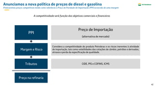 42
Anunciamos a nova política de preços de diesel e gasolina
Praticaremos preços competitivos tendo como referência o Preço de Paridade de Importação (PPI) acrescido de uma margem
Preço de Importação
(alternativa de mercado)
Tributos
Margem e Risco
PPI
Considera a competitividade do produto Petrobras e os riscos inerentes à atividade
de importação, tais como volatilidades das cotações de câmbio, petróleo e derivados,
atrasos e perda da especificação de qualidade.
A competitividade será função dos objetivos comerciais e financeiros
CIDE, PIS e COFINS, ICMS
Preço na refinaria
 